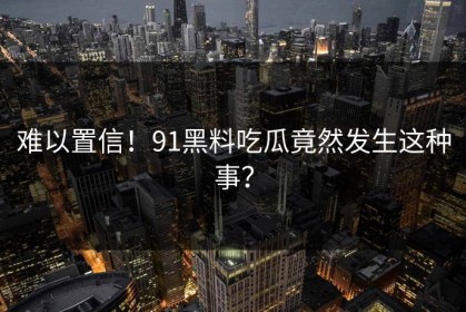 难以置信！91黑料吃瓜竟然发生这种事？