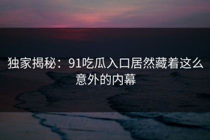 独家揭秘：91吃瓜入口居然藏着这么意外的内幕