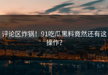 评论区炸锅！91吃瓜黑料竟然还有这操作？