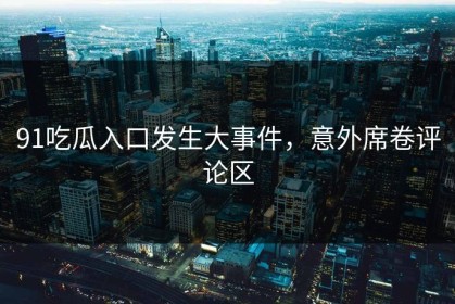 91吃瓜入口发生大事件，意外席卷评论区