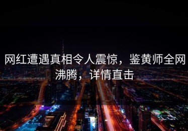 网红遭遇真相令人震惊，鉴黄师全网沸腾，详情直击