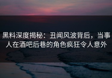 黑料深度揭秘：丑闻风波背后，当事人在酒吧后巷的角色疯狂令人意外