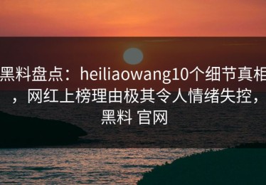 黑料盘点：heiliaowang10个细节真相，网红上榜理由极其令人情绪失控，黑料 官网