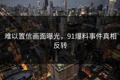 难以置信画面曝光，91爆料事件真相反转