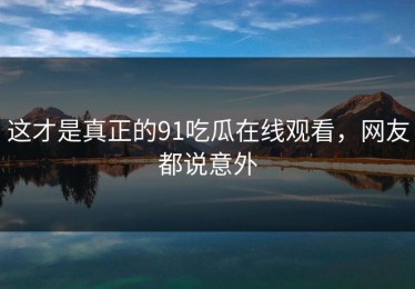 这才是真正的91吃瓜在线观看，网友都说意外