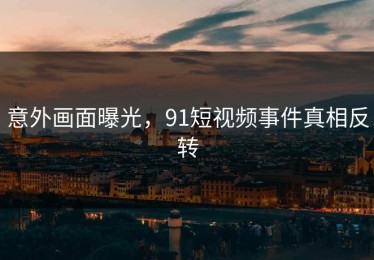 意外画面曝光，91短视频事件真相反转