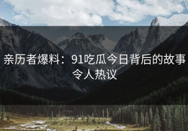 亲历者爆料：91吃瓜今日背后的故事令人热议