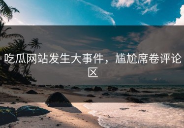 吃瓜网站发生大事件，尴尬席卷评论区