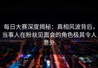 每日大赛深度揭秘：真相风波背后，当事人在粉丝见面会的角色极其令人意外