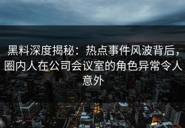 黑料深度揭秘：热点事件风波背后，圈内人在公司会议室的角色异常令人意外