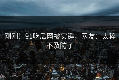 刚刚！91吃瓜网被实锤，网友：太猝不及防了