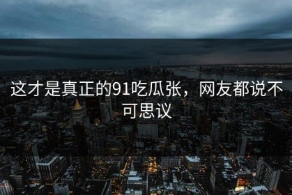 这才是真正的91吃瓜张，网友都说不可思议