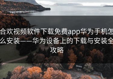 合欢视频软件下载免费app华为手机怎么安装——华为设备上的下载与安装全攻略