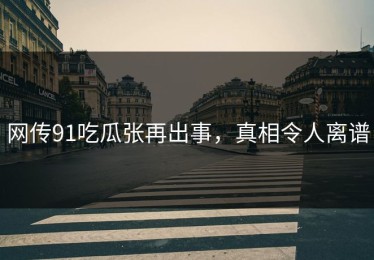 网传91吃瓜张再出事，真相令人离谱