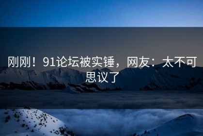刚刚！91论坛被实锤，网友：太不可思议了