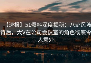 【速报】51爆料深度揭秘：八卦风波背后，大V在公司会议室的角色彻底令人意外
