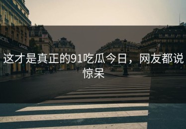 这才是真正的91吃瓜今日，网友都说惊呆