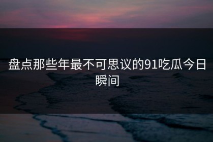 盘点那些年最不可思议的91吃瓜今日瞬间