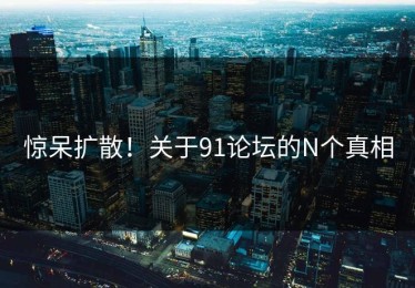 惊呆扩散！关于91论坛的N个真相