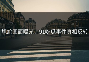 尴尬画面曝光，91吃瓜事件真相反转