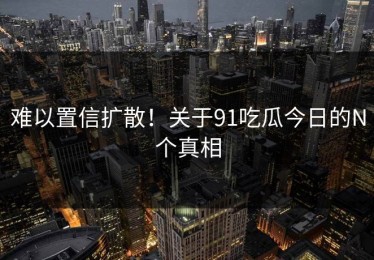 难以置信扩散！关于91吃瓜今日的N个真相