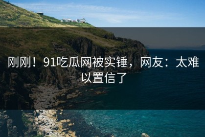 刚刚！91吃瓜网被实锤，网友：太难以置信了