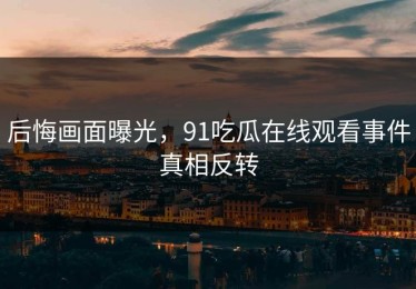 后悔画面曝光，91吃瓜在线观看事件真相反转