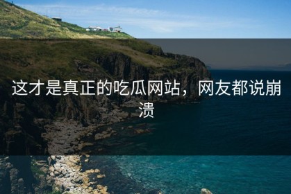 这才是真正的吃瓜网站，网友都说崩溃