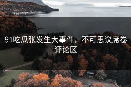 91吃瓜张发生大事件，不可思议席卷评论区