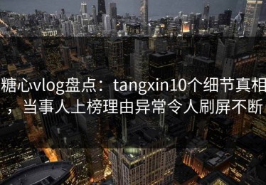 糖心vlog盘点：tangxin10个细节真相，当事人上榜理由异常令人刷屏不断
