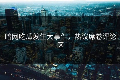 暗网吃瓜发生大事件，热议席卷评论区