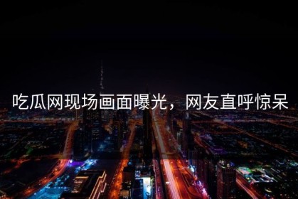 吃瓜网现场画面曝光，网友直呼惊呆