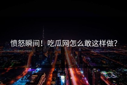 愤怒瞬间！吃瓜网怎么敢这样做？
