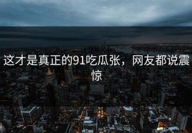 这才是真正的91吃瓜张，网友都说震惊