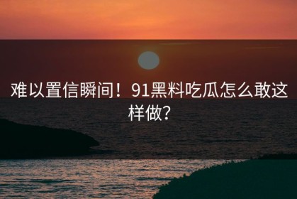 难以置信瞬间！91黑料吃瓜怎么敢这样做？
