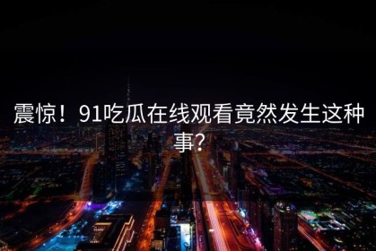 震惊！91吃瓜在线观看竟然发生这种事？