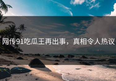 网传91吃瓜王再出事，真相令人热议
