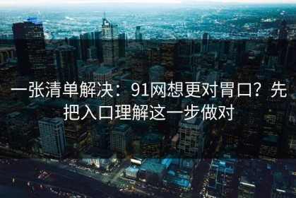 一张清单解决：91网想更对胃口？先把入口理解这一步做对
