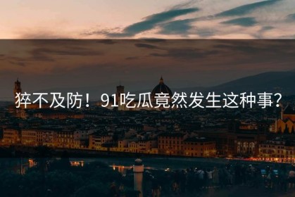 猝不及防！91吃瓜竟然发生这种事？