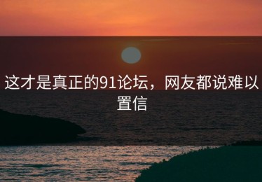 这才是真正的91论坛，网友都说难以置信