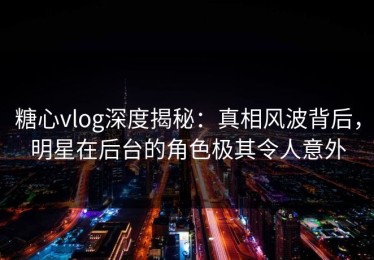 糖心vlog深度揭秘：真相风波背后，明星在后台的角色极其令人意外