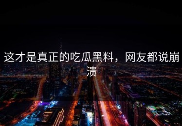 这才是真正的吃瓜黑料，网友都说崩溃