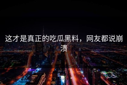 这才是真正的吃瓜黑料，网友都说崩溃