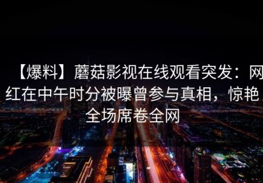 【爆料】蘑菇影视在线观看突发：网红在中午时分被曝曾参与真相，惊艳全场席卷全网