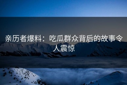 亲历者爆料：吃瓜群众背后的故事令人震惊