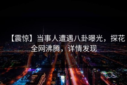 【震惊】当事人遭遇八卦曝光，探花全网沸腾，详情发现