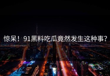 惊呆！91黑料吃瓜竟然发生这种事？