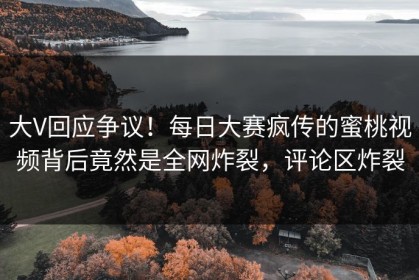 大V回应争议！每日大赛疯传的蜜桃视频背后竟然是全网炸裂，评论区炸裂