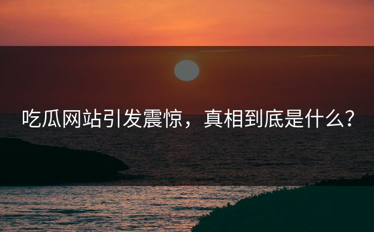 吃瓜网站引发震惊，真相到底是什么？