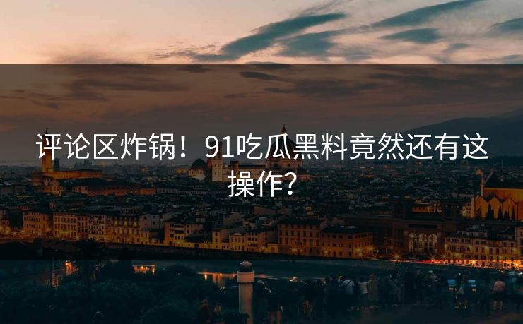 评论区炸锅！91吃瓜黑料竟然还有这操作？